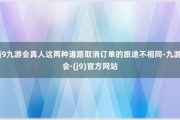 j9九游会真人这两种道路取消订单的旅途不相同-九游会·(j9)官方网站