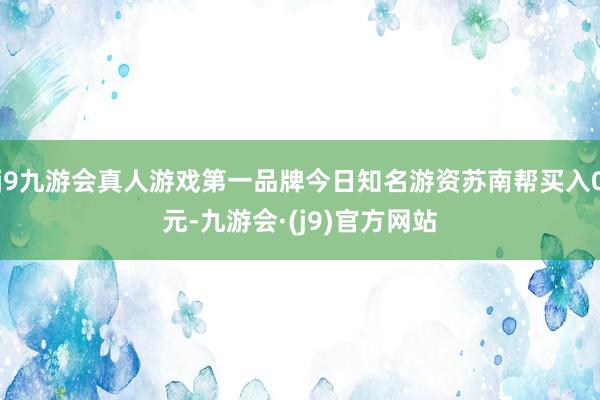 j9九游会真人游戏第一品牌今日知名游资苏南帮买入0元-九游会·(j9)官方网站