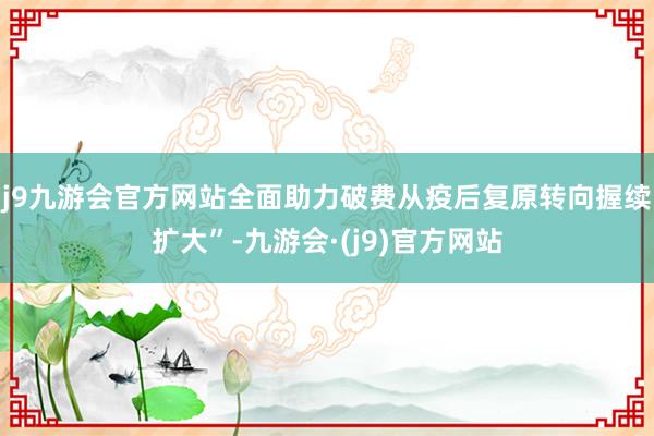 j9九游会官方网站全面助力破费从疫后复原转向握续扩大”-九游会·(j9)官方网站