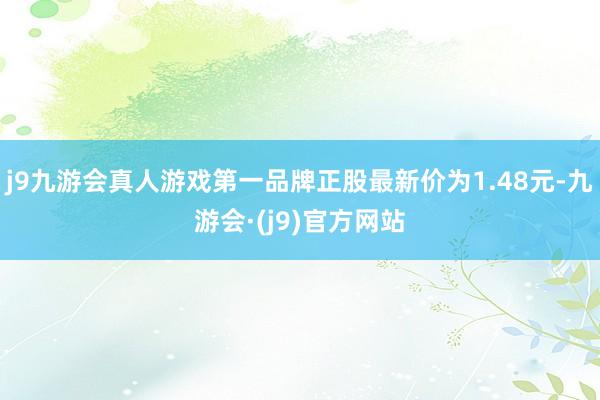 j9九游会真人游戏第一品牌正股最新价为1.48元-九游会·(j9)官方网站