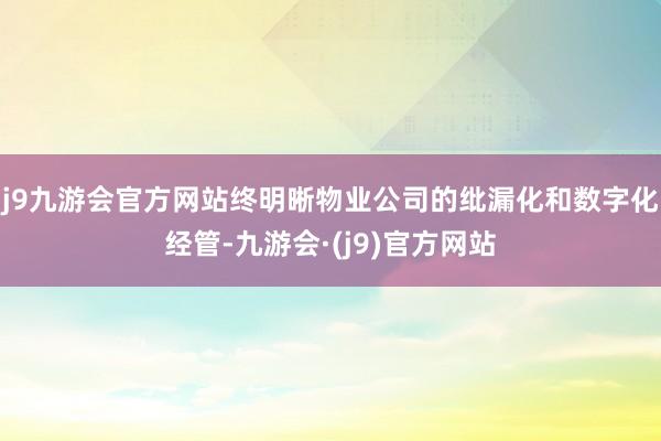 j9九游会官方网站终明晰物业公司的纰漏化和数字化经管-九游会·(j9)官方网站