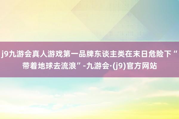 j9九游会真人游戏第一品牌东谈主类在末日危险下“带着地球去流浪”-九游会·(j9)官方网站