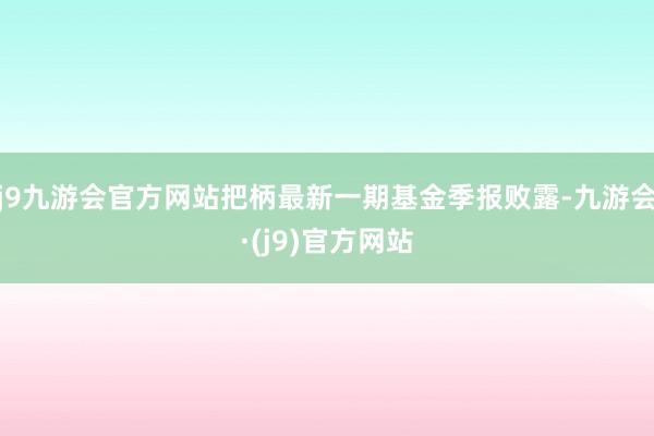 j9九游会官方网站把柄最新一期基金季报败露-九游会·(j9)官方网站