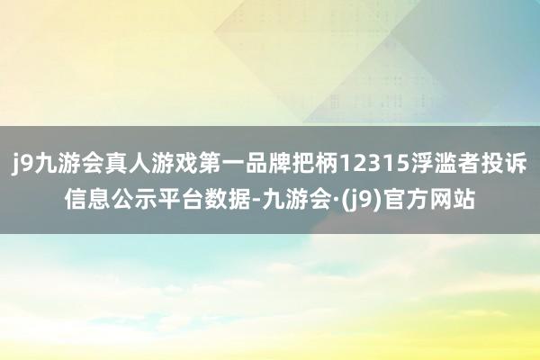 j9九游会真人游戏第一品牌把柄12315浮滥者投诉信息公示平台数据-九游会·(j9)官方网站