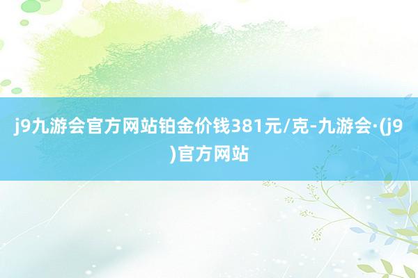 j9九游会官方网站铂金价钱381元/克-九游会·(j9)官方网站