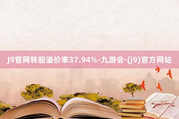 J9官网转股溢价率37.94%-九游会·(j9)官方网站