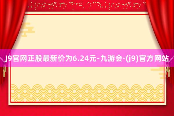 J9官网正股最新价为6.24元-九游会·(j9)官方网站