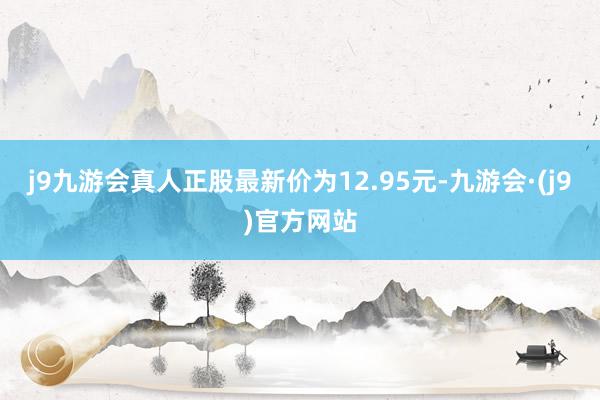 j9九游会真人正股最新价为12.95元-九游会·(j9)官方网站