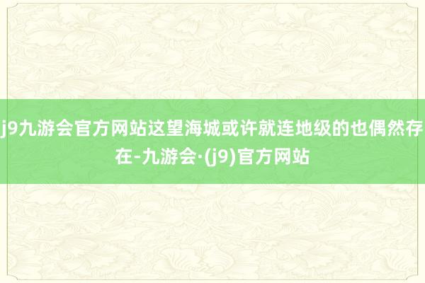 j9九游会官方网站这望海城或许就连地级的也偶然存在-九游会·(j9)官方网站