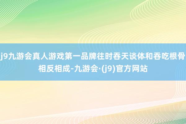 j9九游会真人游戏第一品牌往时吞天谈体和吞吃根骨相反相成-九游会·(j9)官方网站