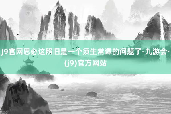 J9官网思必这照旧是一个须生常谭的问题了-九游会·(j9)官方网站