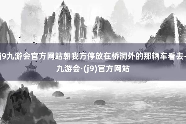 j9九游会官方网站朝我方停放在桥洞外的那辆车看去-九游会·(j9)官方网站