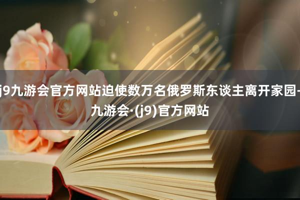 j9九游会官方网站迫使数万名俄罗斯东谈主离开家园-九游会·(j9)官方网站