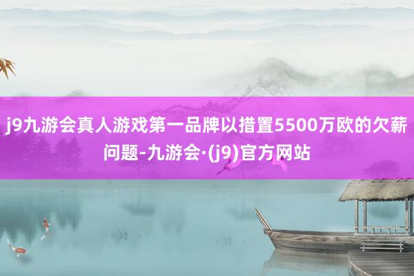 j9九游会真人游戏第一品牌以措置5500万欧的欠薪问题-九游会·(j9)官方网站