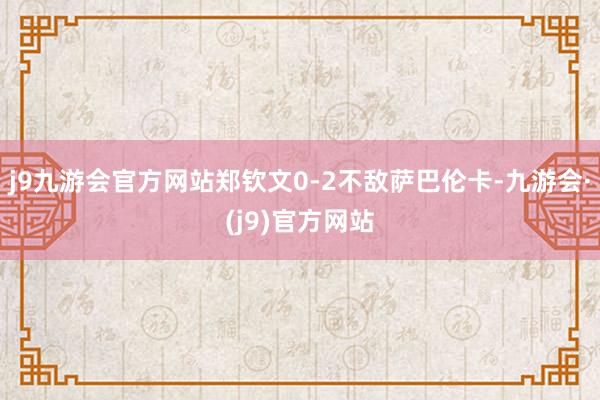 j9九游会官方网站郑钦文0-2不敌萨巴伦卡-九游会·(j9)官方网站