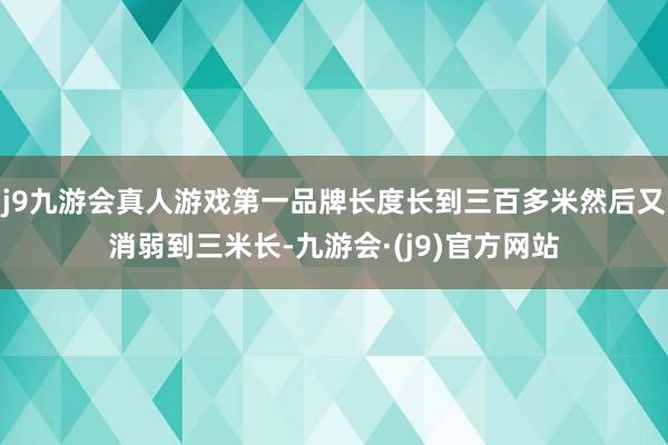 j9九游会真人游戏第一品牌长度长到三百多米然后又消弱到三米长-九游会·(j9)官方网站