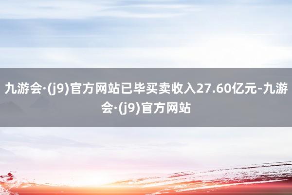 九游会·(j9)官方网站已毕买卖收入27.60亿元-九游会·(j9)官方网站