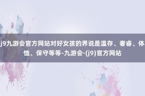 j9九游会官方网站对好女孩的界说是温存、奢睿、体恤、保守等等-九游会·(j9)官方网站