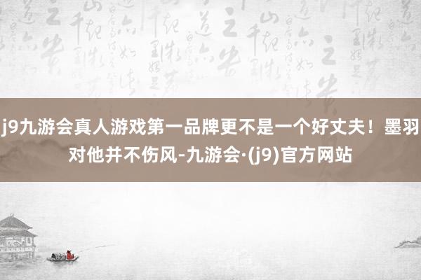 j9九游会真人游戏第一品牌更不是一个好丈夫！墨羽对他并不伤风-九游会·(j9)官方网站