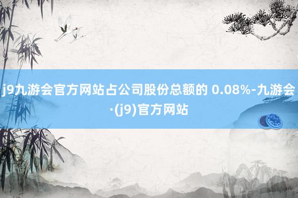 j9九游会官方网站占公司股份总额的 0.08%-九游会·(j9)官方网站