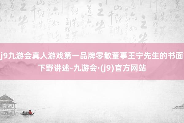 j9九游会真人游戏第一品牌零散董事王宁先生的书面下野讲述-九游会·(j9)官方网站