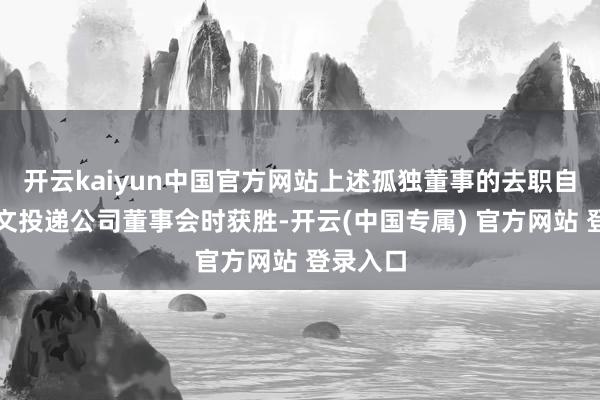 开云kaiyun中国官方网站上述孤独董事的去职自去职呈文投递公司董事会时获胜-开云(中国专属) 官方网站 登录入口