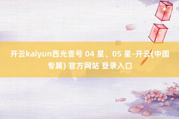 开云kaiyun西光壹号 04 星、05 星-开云(中国专属) 官方网站 登录入口