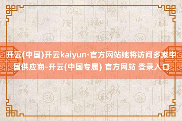 开云(中国)开云kaiyun·官方网站她将访问多家中国供应商-开云(中国专属) 官方网站 登录入口