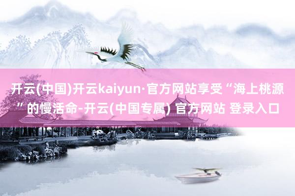 开云(中国)开云kaiyun·官方网站享受“海上桃源”的慢活命-开云(中国专属) 官方网站 登录入口