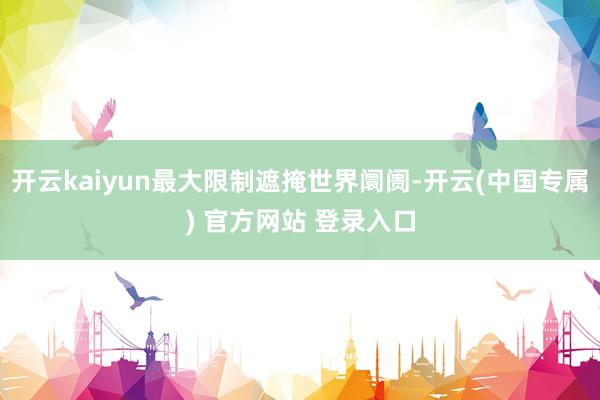 开云kaiyun最大限制遮掩世界阛阓-开云(中国专属) 官方