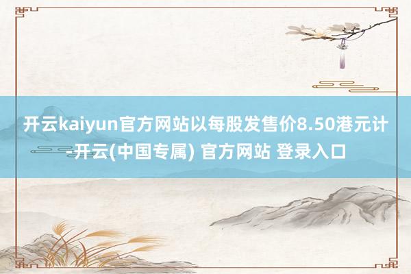 开云kaiyun官方网站　　以每股发售价8.50港元计-开云