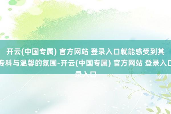 开云(中国专属) 官方网站 登录入口就能感受到其专科与温馨的