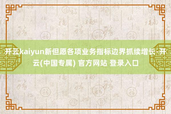 开云kaiyun新但愿各项业务指标边界抓续增长-开云(中国专属) 官方网站 登录入口