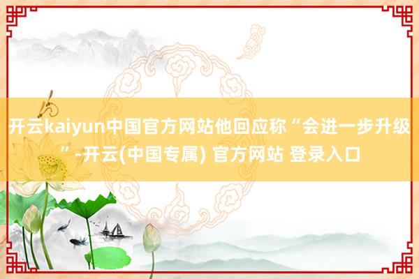 开云kaiyun中国官方网站他回应称“会进一步升级”-开云(中国专属) 官方网站 登录入口