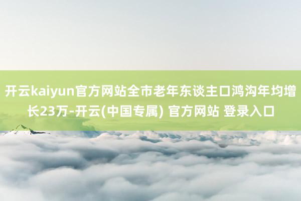 开云kaiyun官方网站全市老年东谈主口鸿沟年均增长23万-开云(中国专属) 官方网站 登录入口