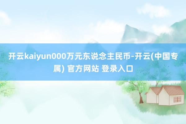 开云kaiyun000万元东说念主民币-开云(中国专属) 官方网站 登录入口