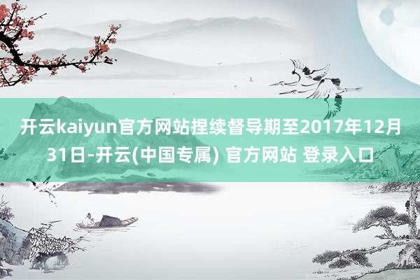 开云kaiyun官方网站捏续督导期至2017年12月31日-开云(中国专属) 官方网站 登录入口