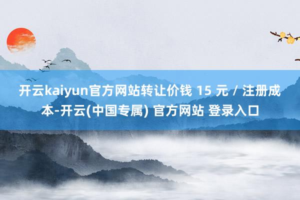 开云kaiyun官方网站转让价钱 15 元 / 注册成本-开云(中国专属) 官方网站 登录入口