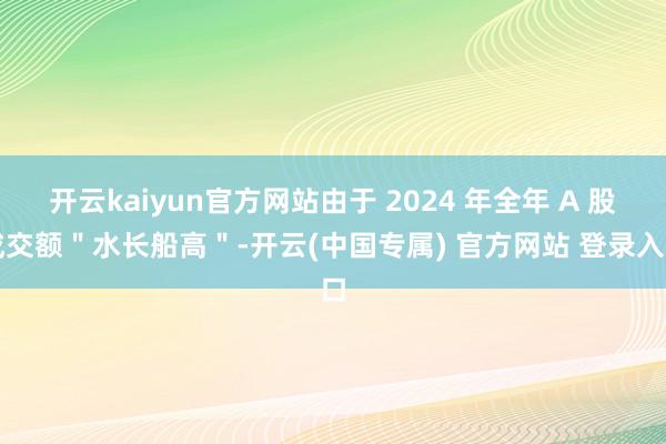 开云kaiyun官方网站由于 2024 年全年 A 股成交额＂水长船高＂-开云(中国专属) 官方网站 登录入口