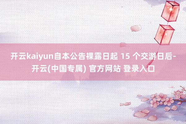 开云kaiyun自本公告裸露日起 15 个交游日后-开云(中国专属) 官方网站 登录入口