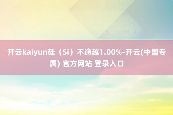 开云kaiyun硅（Si）不逾越1.00%-开云(中国专属) 官方网站 登录入口