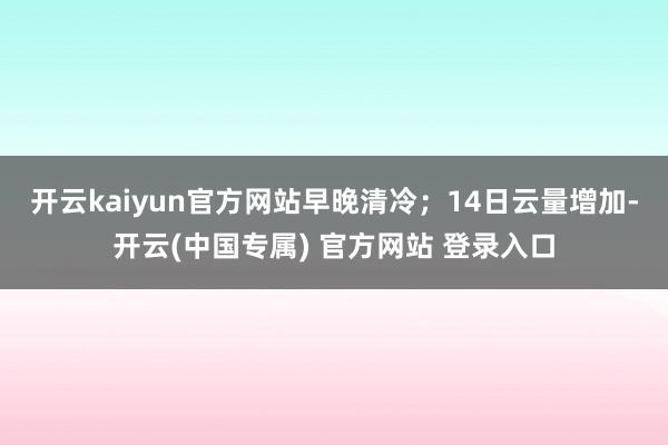 开云kaiyun官方网站早晚清冷；14日云量增加-开云(中国专属) 官方网站 登录入口