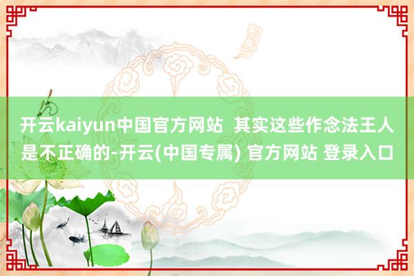 开云kaiyun中国官方网站  其实这些作念法王人是不正确的-开云(中国专属) 官方网站 登录入口