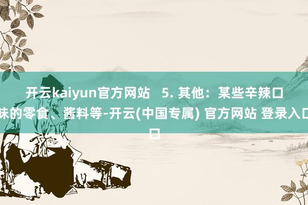 开云kaiyun官方网站   5. 其他：某些辛辣口味的零食、酱料等-开云(中国专属) 官方网站 登录入口