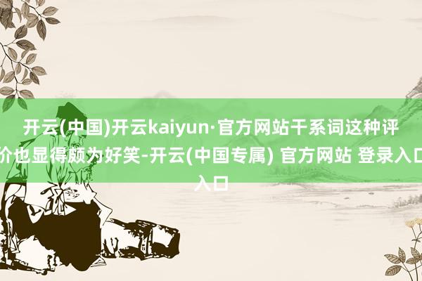 开云(中国)开云kaiyun·官方网站干系词这种评价也显得颇为好笑-开云(中国专属) 官方网站 登录入口