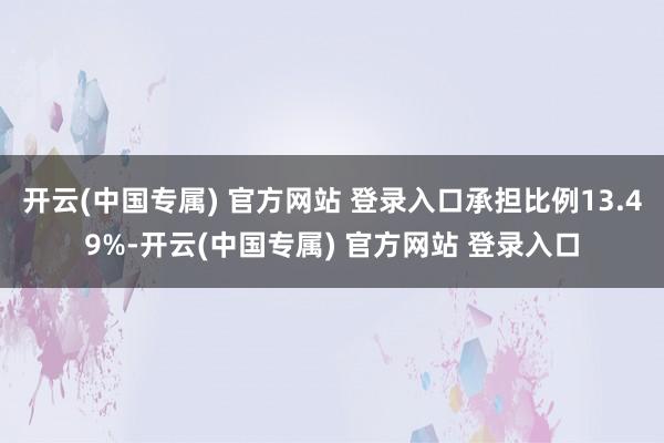 开云(中国专属) 官方网站 登录入口承担比例13.49%-开