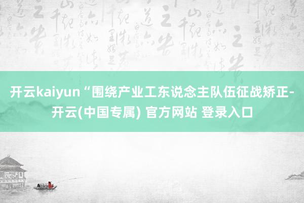 开云kaiyun“围绕产业工东说念主队伍征战矫正-开云(中国专属) 官方网站 登录入口