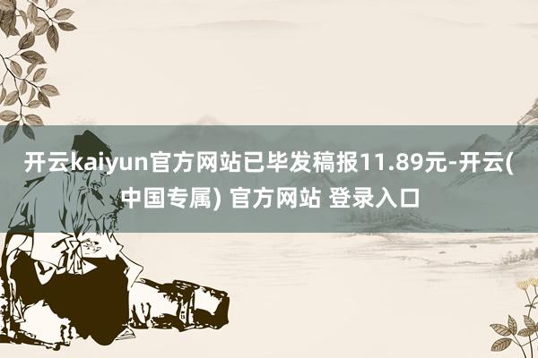 开云kaiyun官方网站已毕发稿报11.89元-开云(中国专属) 官方网站 登录入口