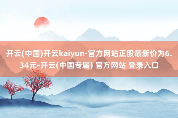 开云(中国)开云kaiyun·官方网站正股最新价为6.34元-开云(中国专属) 官方网站 登录入口