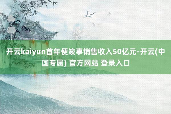 开云kaiyun首年便竣事销售收入50亿元-开云(中国专属) 官方网站 登录入口